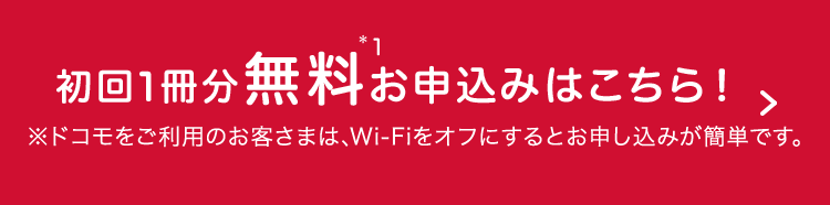 初回1冊分無料*1お申込みはこちら！＞ ※ドコモをご利用のお客さまは、Wi-Fiをオフにするとお申し込みが簡単です。